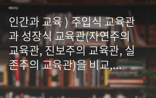 인간과 교육 ) 주입식 교육관 성장식 교육관(자연주의 교육관, 진보주의 교육관, 실존주의 교육관)을 비교,설명하고, 그 교육적 시사점 논하시오.