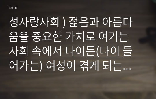 성사랑사회 ) 젊음 아름다움을 중요한 가치로 여기는 사회 속 나이든(나이 들어가는) 여성이 겪게 되는 문제는 어떤 것이 있는지, 이러한 점을 극복하고 주체적인 삶을 살 수 있기 위해서는 어떤 준비가 필요할 지에 대해서 구체적인 사례를 들어가면서 서술하시오.