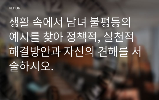 생활 속에서 남녀 불평등의 예시를 찾아 정책적, 실천적 해결방안과 자신의 견해를 서술하시오.