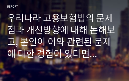 우리나라 고용보험법의 문제점과 개선방향에 대해 논해보고, 본인이 이와 관련된 문제에 대한 경험이 있다면 자세히 서술