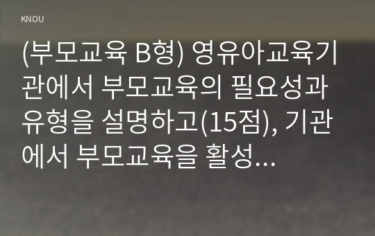 (부모교육 B형) 영유아교육기관에서 부모교육의 필요성과 유형을 설명하고(15점), 기관에서 부모교육을 활성화 할 수 있는 방안