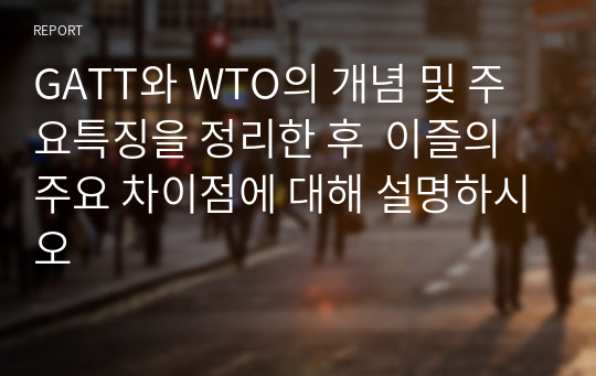 GATT와 WTO의 개념 및 주요특징을 정리한 후  이즐의 주요 차이점에 대해 설명하시오