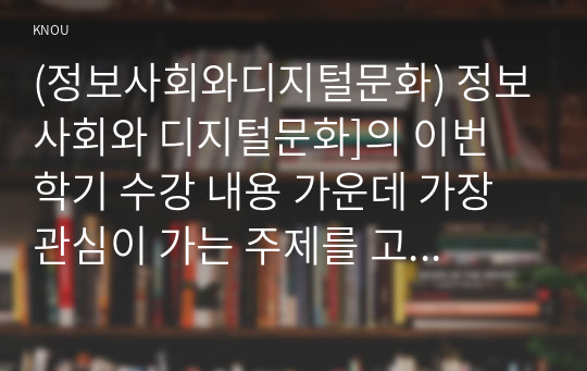 (정보사회와디지털문화) 정보사회와 디지털문화]의 이번 학기 수강 내용 가운데 가장 관심이 가는 주제를 고르신 후 다음의 내용