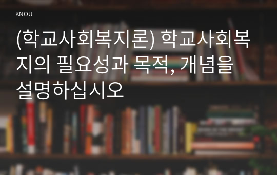 (학교사회복지론) 학교사회복지의 필요성과 목적, 개념을 설명하십시오