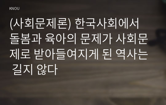 (사회문제론) 한국사회에서 돌봄과 육아의 문제가 사회문제로 받아들여지게 된 역사는 길지 않다