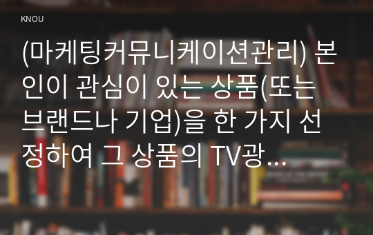 (마케팅커뮤니케이션관리) 본인이 관심이 있는 상품(또는 브랜드나 기업)을 한 가지 선정하여 그 상품의 TV광고를 제작한다고 가정