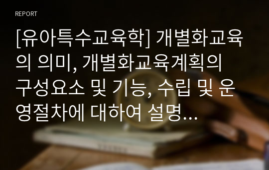 [유아특수교육학] 개별화교육의 의미, 개별화교육계획의 구성요소 및 기능, 수립 및 운영절차에 대하여 설명하시오.