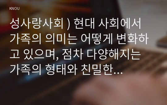 성사랑 사회 ) 현대 사회에서 가족의 의미는 어떻게 변화하고 있으며, 점차 다양해지는 가족 형태와 친밀한 관계의 양상을 사회적 수용하는 것이 왜 중요한지에 대해서 논하세요.