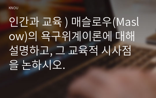 인간과 교육 ) 매슬로우(Maslow)의 욕구위계이론에 대해 설명하고, 그 교육적 시사점을 논하시오.