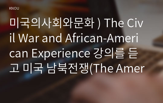 미국의사회와문화 ) The Civil War and African-American Experience 강의를 듣고 미국 남북전쟁(The American Civil War)에 대해 아래 사항을 참고하여 우리말로 서술형으로 기술하시오.