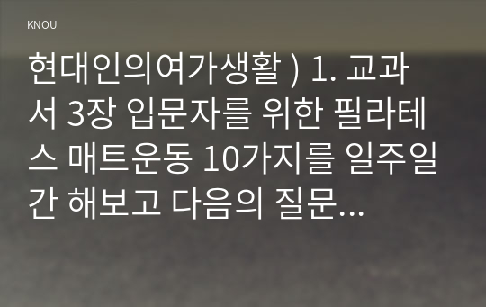 현대인의여가생활 ) 1. 교과서 3장 입문자를 위한 필라테스 매트운동 10가지를 일주일간 해보고 다음의 질문에 답하시오. 1) 운동을 시작해서 완료한 시간, 운동 장소 등을 포함한 일주일간의 간략한 운동일지