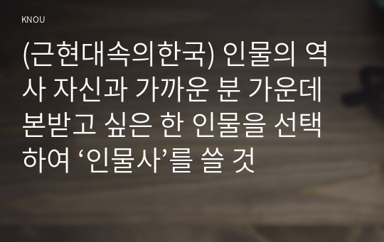 (근현대속의한국) 인물의 역사 자신과 가까운 분 가운데 본받고 싶은 한 인물을 선택하여 ‘인물사’를 쓸 것