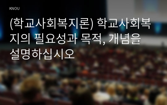 (학교사회복지론) 학교사회복지의 필요성과 목적, 개념을 설명하십시오