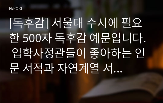 [독후감] 서울대 수시에 필요한 500자 독후감 예문입니다. 입학사정관들이 좋아하는 인문 서적과 자연계열 서적들로 엄선했기 때문에 큰 도움이 될 것입니다.