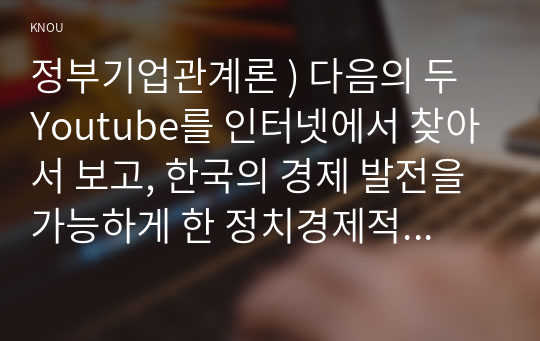 정부기업관계론 ) 다음의 두 Youtube를 인터넷에서 찾아서 보고, 한국의 경제 발전을 가능하게 한 정치경제적인 배경과 경제전략에 대해서 Youtube의 내용을 예로 들어서 설명하라.