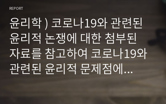 윤리학 ) 코로나19와 관련된 윤리적 논쟁에 대한 첨부된 자료를 참고하여 코로나19와 관련된 윤리적 문제점에 대해 본인의 의견을 논리적으로 기술하여 제출하세요.