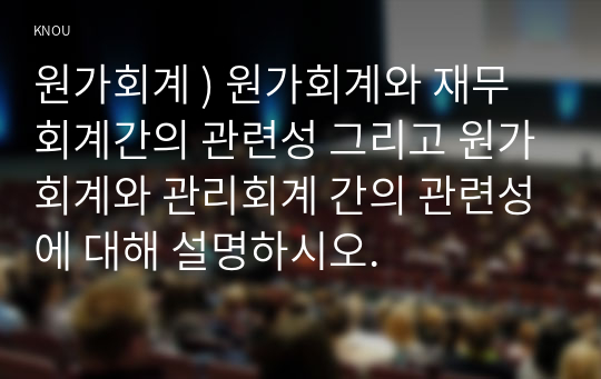 원가회계 ) 원가회계와 재무회계간의 관련성 그리고 원가회계와 관리회계 간의 관련성에 대해 설명하시오.