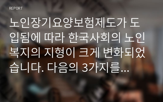 노인장기요양보험제도가 도입됨에 따라 한국사회의 노인복지의 지형이 크게 변화되었습니다. 다음의 3가지를 나누어 기술해 주세요.