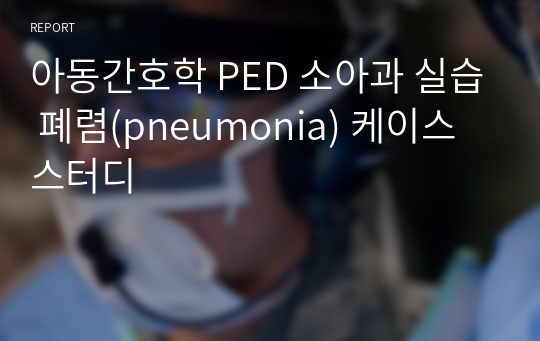 아동간호학 PED 소아과 실습 폐렴(pneumonia) 케이스스터디