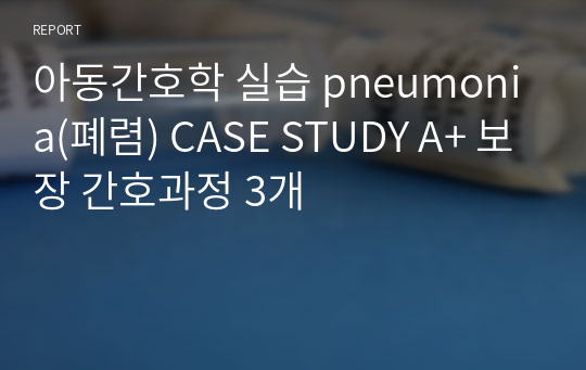 아동간호학 실습 pneumonia(폐렴) CASE STUDY A+ 보장 간호과정 3개