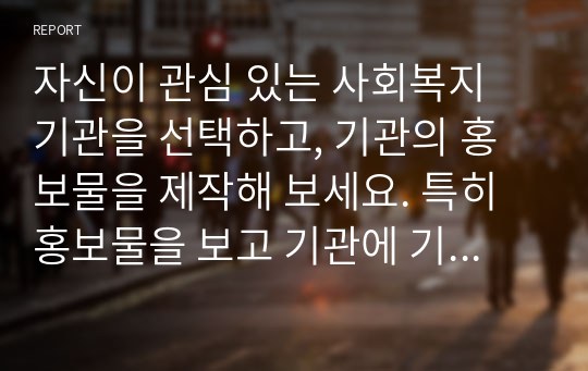 자신이 관심 있는 사회복지 기관을 선택하고, 기관의 홍보물을 제작해 보세요. 특히 홍보물을 보고 기관에 기부를 할 수 있도록 제작하여 제출하시오