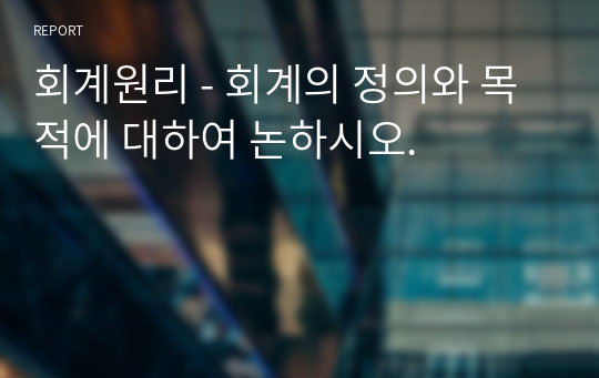 회계원리 - 회계의 정의와 목적에 대하여 논하시오.