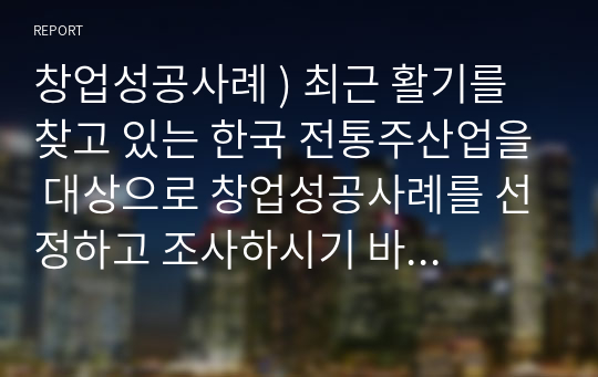 창업성공사례 ) 최근 활기를 찾고 있는 한국 전통주산업을 대상으로 창업성공사례를 선정하고 조사하시기 바랍니다. 그리고 해당기업이나 브랜드가 성공하게된 합리적인 성공요인을 분석하여 보고서로 제출하기기 바랍니다.