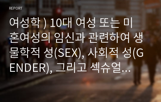 여성학 ) 10대 여성 또는 미혼여성의 임신과 관련하여 생물학적 성(SEX), 사회적 성(GENDER), 그리고 섹슈얼리티(SEXUALITY)에 대한 관점이 어떤 점에서 충돌한 수 있는가 여러분의 입장은 어떠한가를 작성하시오.