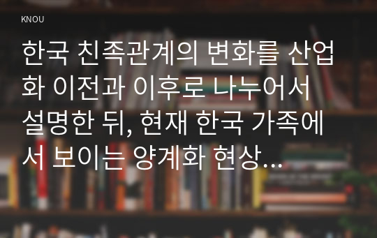 한국 친족관계의 변화를 산업화 이전과 이후로 나누어서 설명한 뒤, 현재 한국 가족에서 보이는 양계화 현상을 설명하고 이 현상에 대한 본인의 견해를 밝히시오