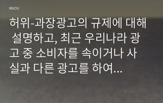 허위-과장광고의 규제에 대해 설명하고, 최근 우리나라 광고 중 소비자를 속이거나 사실과 다른 광고를 하여 행정기관을 통해 규제를 받은 사례를 1건 소개하고, 허위-과장광고 규제에 대한 개선사항을 제시하시오.