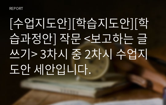 [수업지도안][학습지도안][학습과정안] 작문 &lt;보고하는 글쓰기&gt; 3차시 중 2차시 수업지도안 세안입니다.