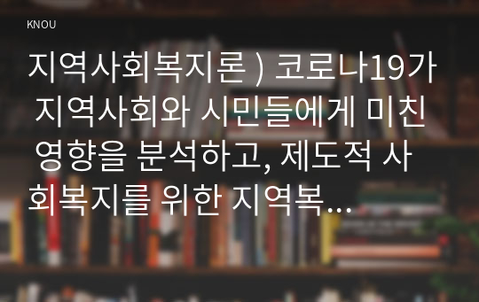 지역사회복지론 ) 코로나19가 지역사회와 시민들에게 미친 영향을 분석하고, 제도적 사회복지를 위한 지역복지실천방안을 사례를 들어 논하시오.