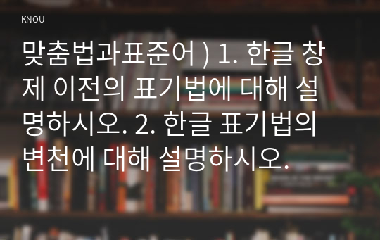 맞춤법과표준어 ) 1. 한글 창제 이전의 표기법에 대해 설명하시오. 2. 한글 표기법의 변천에 대해 설명하시오.