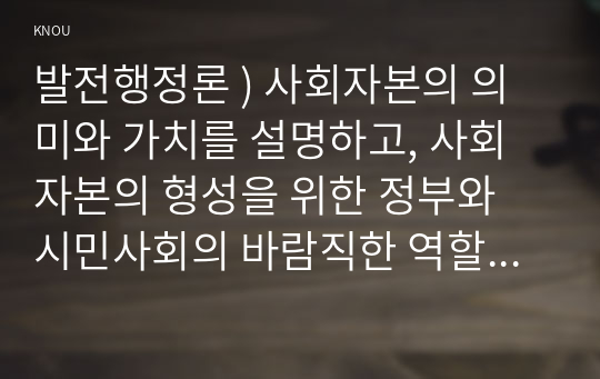 발전행정론 ) 사회자본의 의미와 가치를 설명하고, 사회자본의 형성을 위한 정부와 시민사회의 바람직한 역할에 대하여 설명하시오.