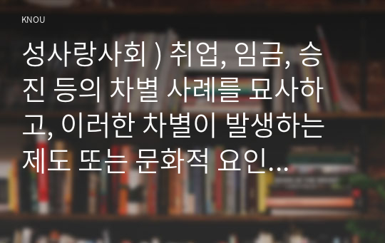 성사랑사회 ) 취업, 임금, 승진 등의 차별 사례를 묘사하고, 이러한 차별이 발생하는 제도 또는 문화적 요인을 설명한 후, 마지막으로 노동시장에서의 남녀차별을 해결하기 위하여 어떠한 노력을 해야하는지에 대하여 서술하세요.