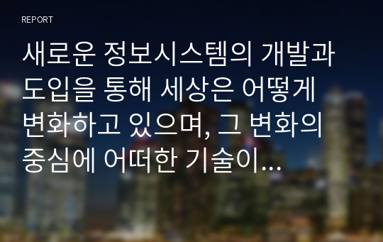 새로운 정보시스템의 개발과 도입을 통해 세상은 어떻게 변화하고 있으며, 그 변화의 중심에 어떠한 기술이 있는지 설명하시오