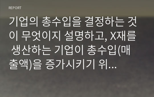 A 리포트 기업의 총수입을 결정하는 것이 무엇이지 설명하고, X재를 생산하는 기업이 총수입(매출액)을 증가시키기 위해서는 가격을 인상해야 하는지 인하해야하는지 구체적 이유를 들어서 설명해봅시다.