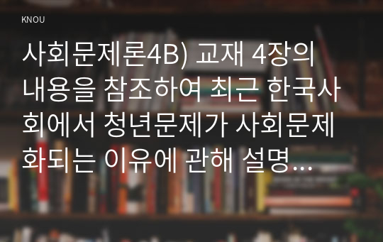 사회문제론4B) 교재 4장의 내용을 참조하여 최근 한국사회에서 청년문제가 사회문제화되는 이유에 관해 설명하고 그 대안에 대해서 서술하시오0K