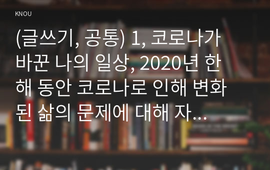 (글쓰기, 공통) 1, 코로나가 바꾼 나의 일상, 2020년 한 해 동안 코로나로 인해 변화된 삶의 문제에 대해 자신의 경우를 예로 들어 서술하고 이후의 삶에 대한 생각을 쓰시오.