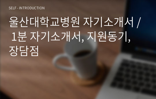 울산대학교병원 자기소개서 / 1분 자기소개서, 지원동기, 장담점