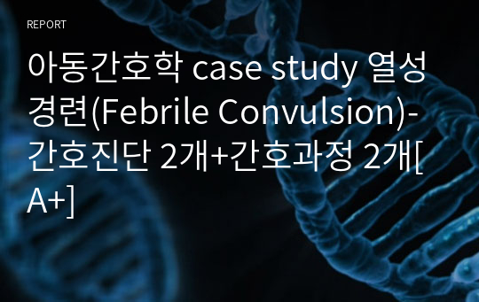 아동간호학 case study 열성경련(Febrile Convulsion)-간호진단 2개+간호과정 2개[A+]