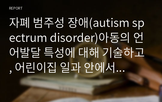 자폐 범주성 장애(autism spectrum disorder)아동의 언어발달 특성에 대해 기술하고, 어린이집 일과 안에서 자폐 범주성 장애(autism spectrum disorder)아동을 위한 언어지도 방법에 대해 2가지 이상 구체적인 예를 들어 기술하시오.