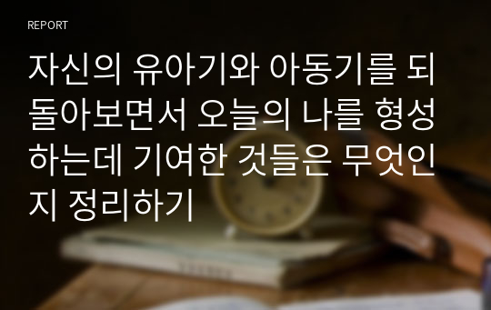 자신의 유아기와 아동기를 되돌아보면서 오늘의 나를 형성하는데 기여한 것들은 무엇인지 정리하기