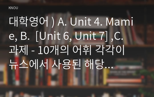 대학영어 ) A. Unit 4. Mamie, B.  [Unit 6, Unit 7] ,C. 과제 - 10개의 어휘 각각이 뉴스에서 사용된 해당 문장들을 적고, 그 10개의 문장 전체를 우리말로 해석하고 출처를 밝힐 것