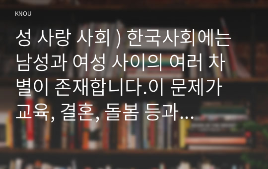 성 사랑 사회 ) 한국사회에는 남성과 여성 사이의 차별이 존재합니다.이 문제가 교육, 결혼, 돌봄 등과 관련한 사회문제들과는 어떠한 영향을 주고받는지, 마지막으로 노동시장에서의 남녀차별을 해결하기 위하여 어떠한 노력을 해야하는지에 대하여 서술하세요.