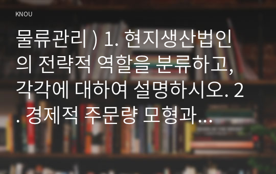 물류관리 ) 1. 현지생산법인의 전략적 역할을 분류하고, 각각에 대하여 설명하시오. 2. 경제적 주문량 모형과 두 가지 재주문점 모형의 가정은 각각 무엇인지 제시하시오. 또한 세 가지 가정의 차이로 인해 나타나는 모형의 결과 차이에 대하여 논하시오.