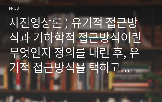 미디어영상학-사진영상론 ) 유기적 접근방식과 기하학적 접근방식이란 무엇인지 정의를 내린 후, 유기적 접근방식을 택하고 있는 사조들 중에서 한 가지와 기하학적 접근방식을 택하고 있는 사조들 중에서 한 가지를 선택하여 자세히 설명