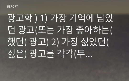 광고학 ) 1) 가장 기억에 남았던 광고(또는 가장 좋아하는(했던) 광고) 2) 가장 싫었던(싫은) 광고를 각각(두 가지 모두) 선정하여 그 이유에 대해 구체적으로 작성하시오.