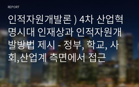 인적자원개발론 ) 4차 산업혁명시대 인재상과 인적자원개발방법 제시 - 정부, 학교, 사회,산업계 측면에서 접근