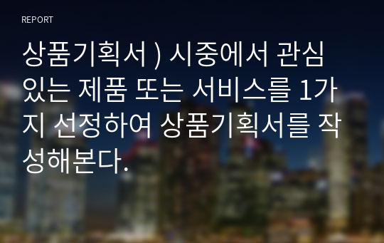 상품기획서 ) 시중에서 관심있는 제품 또는 서비스를 1가지 선정하여 상품기획서를 작성해본다.